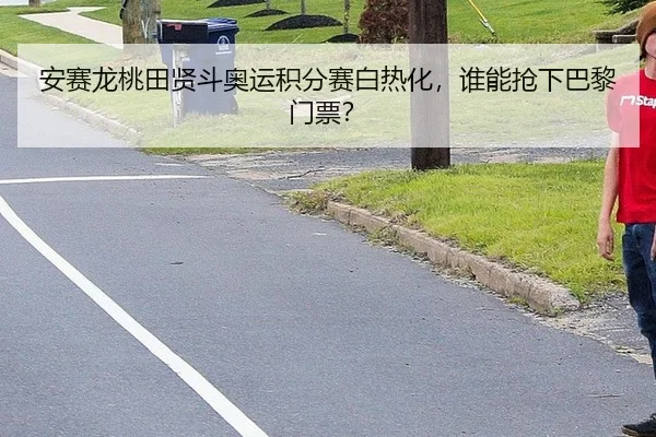 安赛龙桃田贤斗奥运积分赛白热化，谁能抢下巴黎门票？